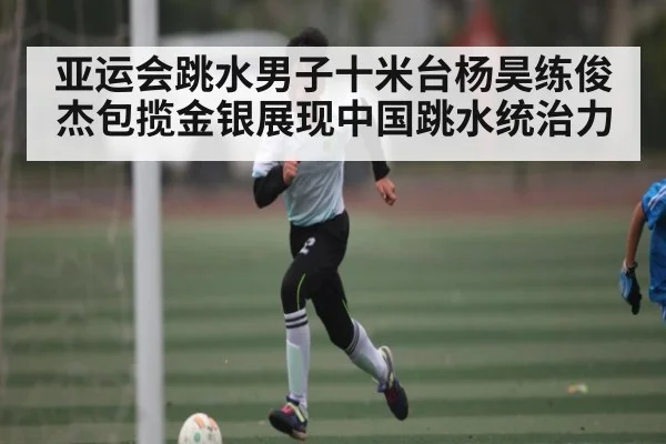 亚运会跳水男子十米台杨昊练俊杰包揽金银展现中国跳水统治力 - kaiyun
