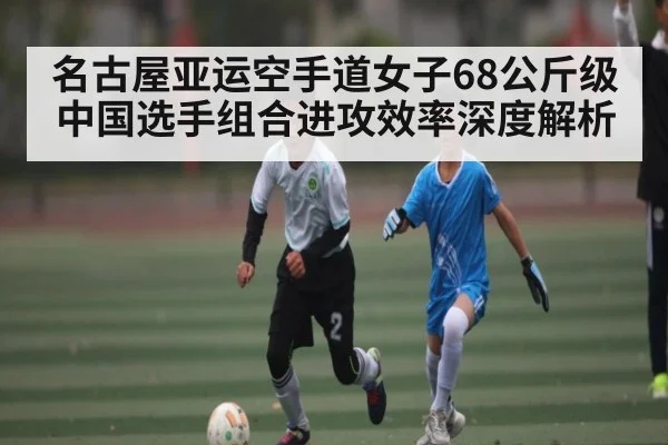 名古屋亚运空手道女子68公斤级中国选手组合进攻效率深度解析（kaiyun）