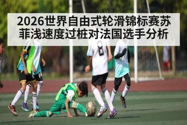 2026世界自由式轮滑锦标赛苏菲浅速度过桩对法国选手分析（kaiyun）