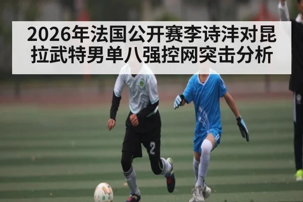 2026年法国公开赛李诗沣对昆拉武特男单八强控网突击分析