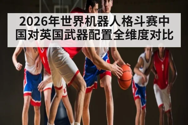2026年世界机器人格斗赛中国对英国武器配置全维度对比（kaiyun）