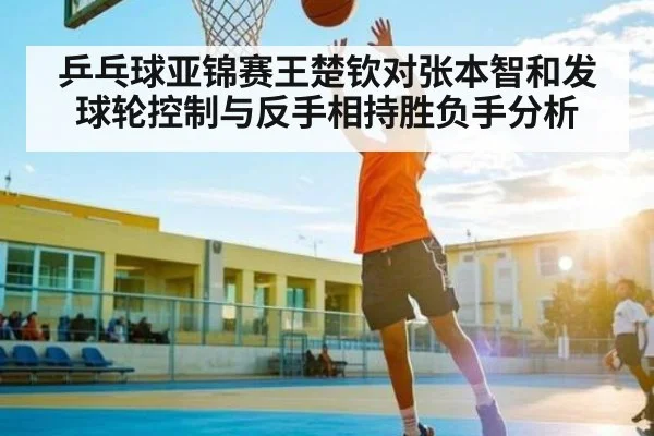 乒乓球亚锦赛王楚钦对张本智和发球轮控制与反手相持胜负手分析